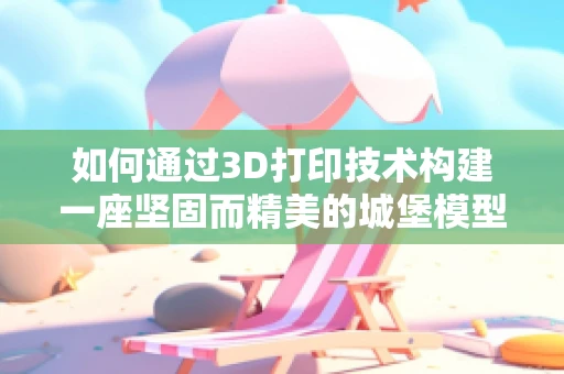 如何通过3D打印技术构建一座坚固而精美的城堡模型？