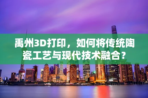 禹州3D打印，如何将传统陶瓷工艺与现代技术融合？