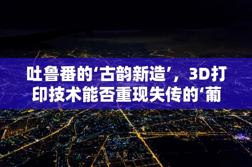 吐鲁番的‘古韵新造’，3D打印技术能否重现失传的‘葡萄纹’？