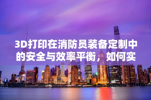 3D打印在消防员装备定制中的安全与效率平衡，如何实现？