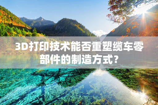 3D打印技术能否重塑缆车零部件的制造方式？