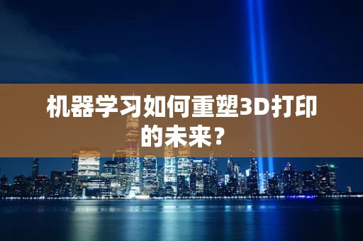 机器学习如何重塑3D打印的未来？