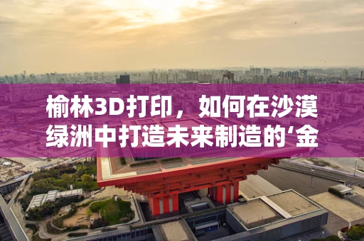 榆林3D打印，如何在沙漠绿洲中打造未来制造的‘金钥匙’？