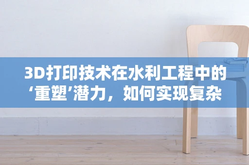 3D打印技术在水利工程中的‘重塑’潜力，如何实现复杂结构的精准制造？