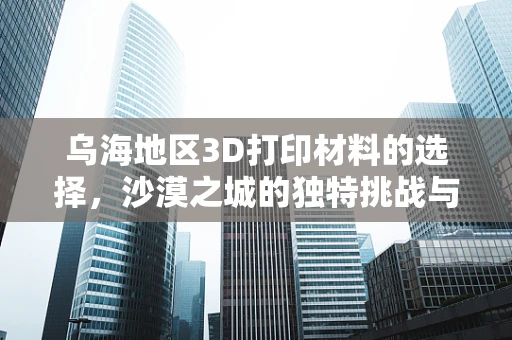 乌海地区3D打印材料的选择，沙漠之城的独特挑战与机遇