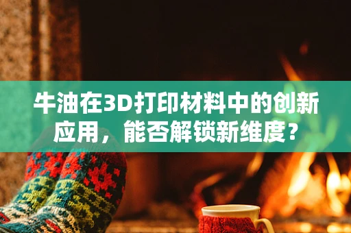 牛油在3D打印材料中的创新应用，能否解锁新维度？