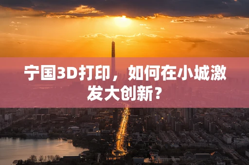 宁国3D打印，如何在小城激发大创新？