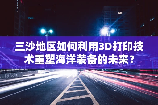 三沙地区如何利用3D打印技术重塑海洋装备的未来？