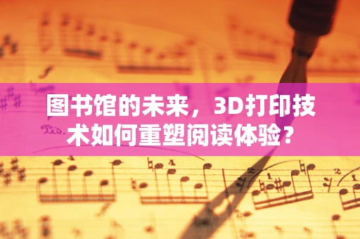 图书馆的未来，3D打印技术如何重塑阅读体验？