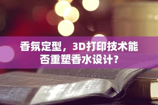香氛定型，3D打印技术能否重塑香水设计？