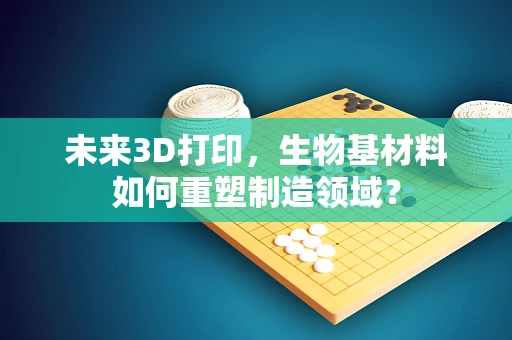 未来3D打印，生物基材料如何重塑制造领域？
