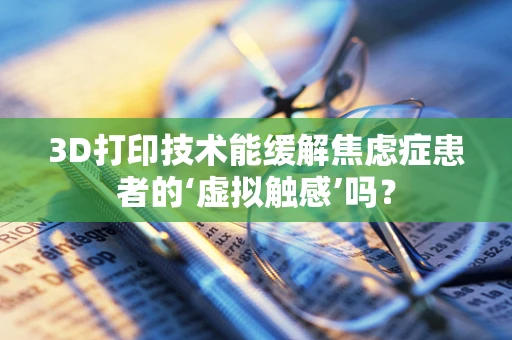 3D打印技术能缓解焦虑症患者的‘虚拟触感’吗？
