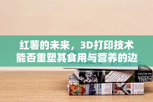 红薯的未来，3D打印技术能否重塑其食用与营养的边界？