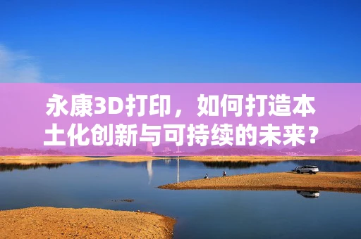 永康3D打印，如何打造本土化创新与可持续的未来？