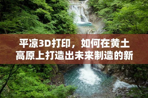 平凉3D打印，如何在黄土高原上打造出未来制造的新引擎？
