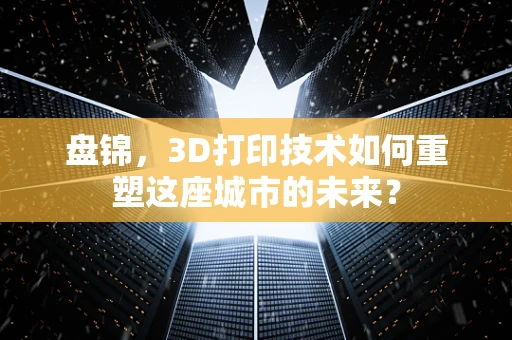 盘锦，3D打印技术如何重塑这座城市的未来？