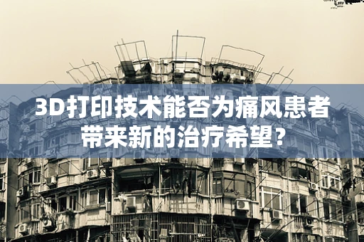 3D打印技术能否为痛风患者带来新的治疗希望？