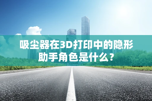 吸尘器在3D打印中的隐形助手角色是什么？