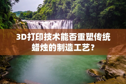 3D打印技术能否重塑传统蜡烛的制造工艺？