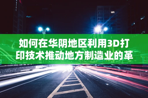 如何在华阴地区利用3D打印技术推动地方制造业的革新？