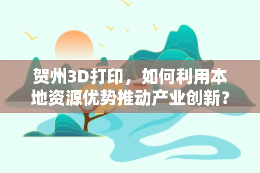 贺州3D打印，如何利用本地资源优势推动产业创新？
