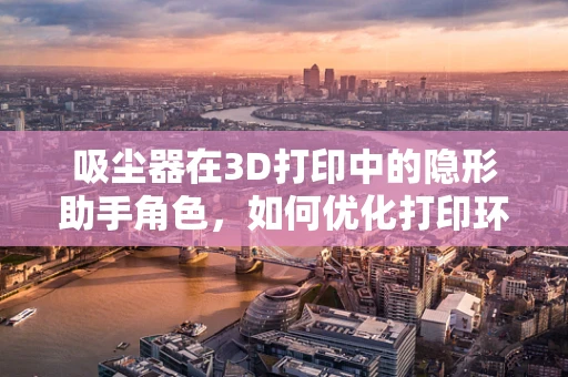 吸尘器在3D打印中的隐形助手角色，如何优化打印环境与效率？