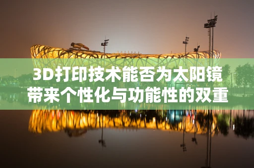 3D打印技术能否为太阳镜带来个性化与功能性的双重飞跃？