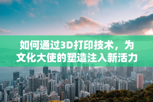 如何通过3D打印技术，为文化大使的塑造注入新活力？
