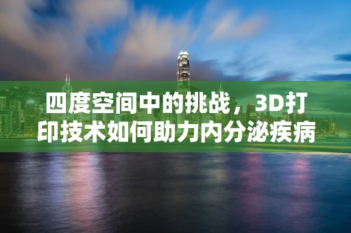 四度空间中的挑战，3D打印技术如何助力内分泌疾病治疗？