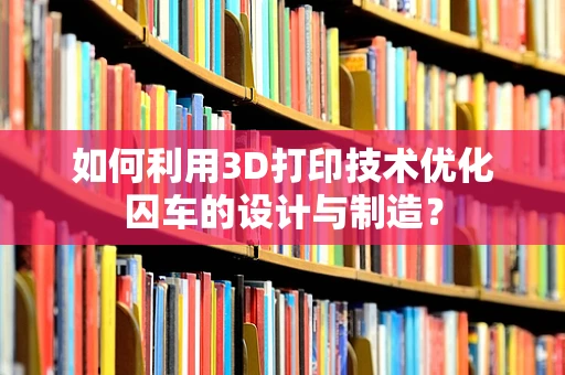 如何利用3D打印技术优化囚车的设计与制造？