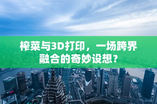 榨菜与3D打印，一场跨界融合的奇妙设想？