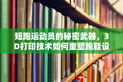 短跑运动员的秘密武器，3D打印技术如何重塑跑鞋设计？