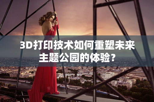 3D打印技术如何重塑未来主题公园的体验？