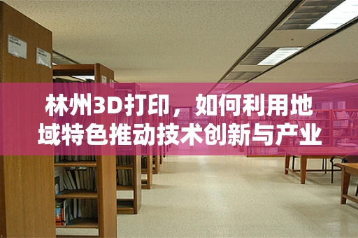 林州3D打印，如何利用地域特色推动技术创新与产业升级？