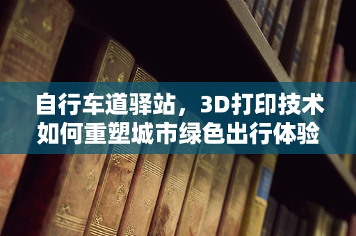 自行车道驿站，3D打印技术如何重塑城市绿色出行体验？