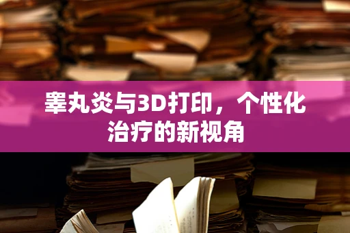 睾丸炎与3D打印，个性化治疗的新视角