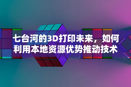 七台河的3D打印未来，如何利用本地资源优势推动技术创新？