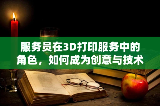 服务员在3D打印服务中的角色，如何成为创意与技术的桥梁？