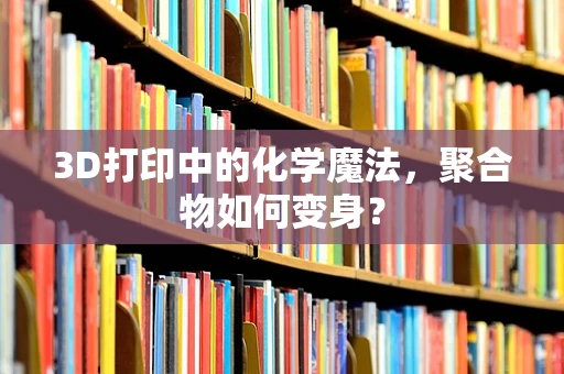 3D打印中的化学魔法，聚合物如何变身？