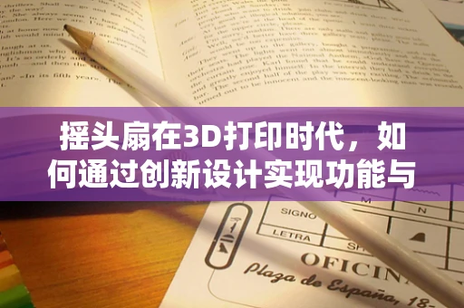 摇头扇在3D打印时代，如何通过创新设计实现功能与美学的双重飞跃？