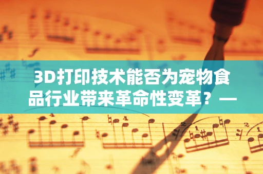 3D打印技术能否为宠物食品行业带来革命性变革？——以猫粮为例