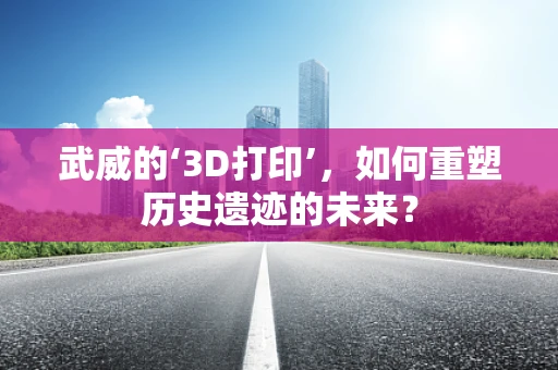武威的‘3D打印’，如何重塑历史遗迹的未来？
