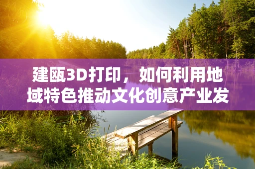 建瓯3D打印，如何利用地域特色推动文化创意产业发展？
