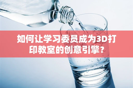 如何让学习委员成为3D打印教室的创意引擎？