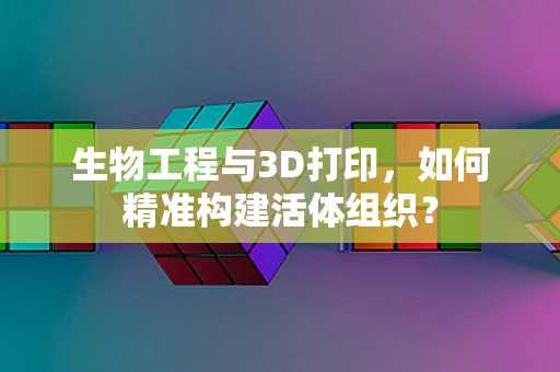 生物工程与3D打印，如何精准构建活体组织？