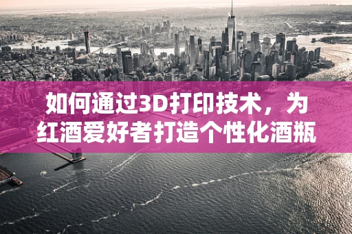 如何通过3D打印技术，为红酒爱好者打造个性化酒瓶？