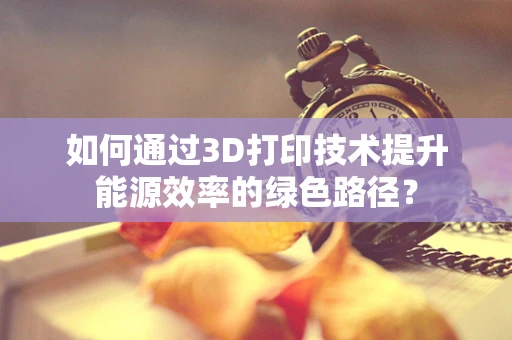 如何通过3D打印技术提升能源效率的绿色路径？