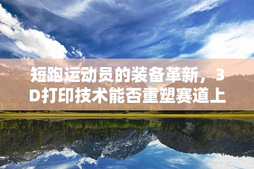 短跑运动员的装备革新，3D打印技术能否重塑赛道上的速度与激情？