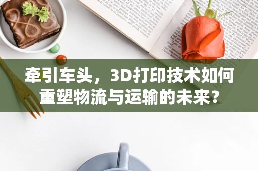 牵引车头，3D打印技术如何重塑物流与运输的未来？