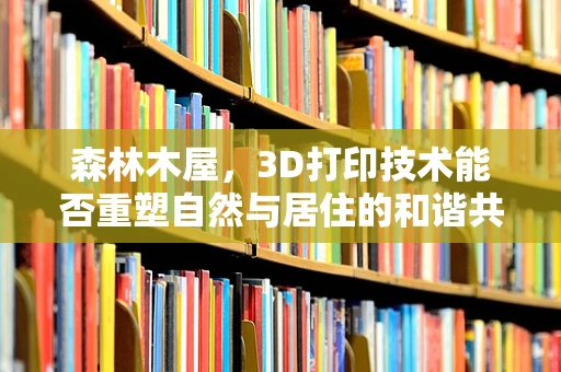 森林木屋，3D打印技术能否重塑自然与居住的和谐共生？